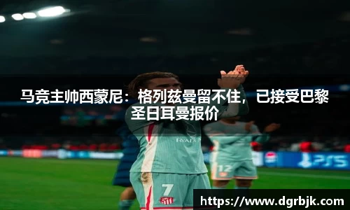 马竞主帅西蒙尼：格列兹曼留不住，已接受巴黎圣日耳曼报价