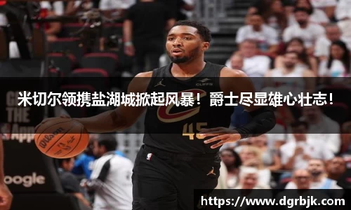 米切尔领携盐湖城掀起风暴！爵士尽显雄心壮志！