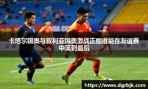 卡塔尔国奥与叙利亚国奥激战正酣谁能在友谊赛中笑到最后