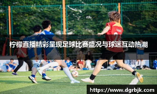 柠檬直播精彩呈现足球比赛盛况与球迷互动热潮